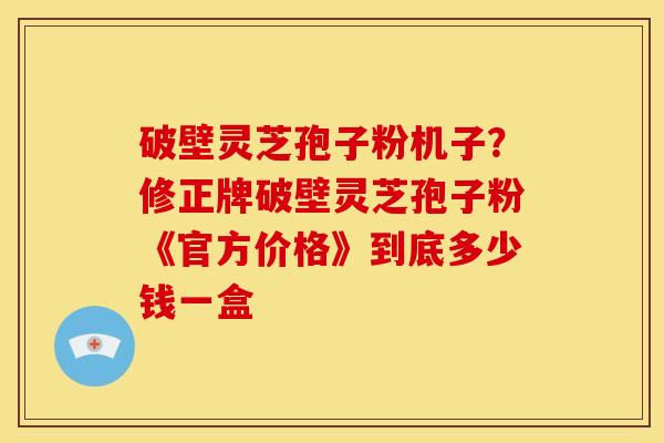 破壁灵芝孢子粉机子?修正牌破壁灵芝孢子粉《官方价格》到底多少钱一盒 破壁灵芝孢子粉机子?修正牌破壁灵芝孢子粉《官方价格》到底多少钱一盒