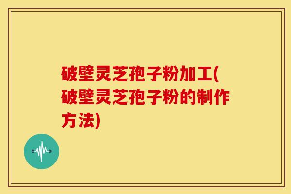 破壁灵芝孢子粉加工(破壁灵芝孢子粉的制作方法) 破壁灵芝孢子粉加工(破壁灵芝孢子粉的制作方法)