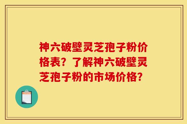 神六破壁灵芝孢子粉价格表?了解神六破壁灵芝孢子粉的市场价格? 神六破壁灵芝孢子粉价格表?了解神六破壁灵芝孢子粉的市场价格?