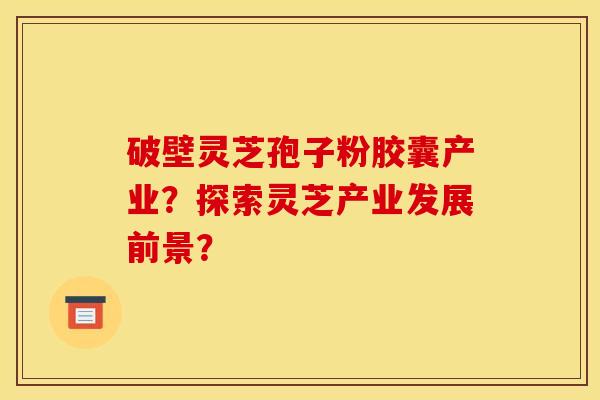 破壁灵芝孢子粉胶囊产业？探索灵芝产业发展前景？
