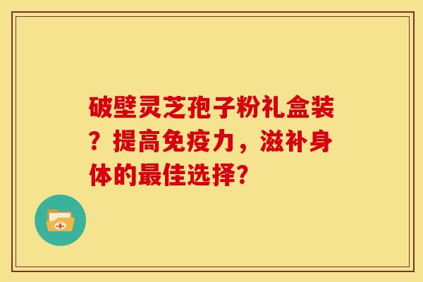 破壁灵芝孢子粉礼盒装？提高免疫力，滋补身体的佳选择？