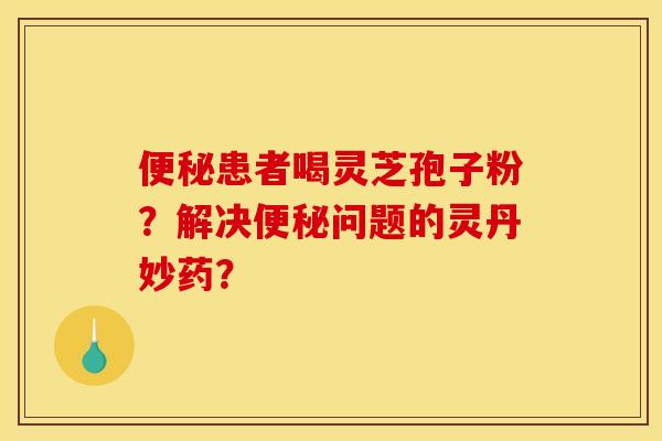 患者喝灵芝孢子粉?解决问题的灵丹妙药? 患者喝灵芝孢子粉?解决问题的灵丹妙药?