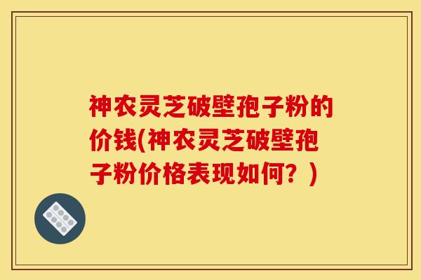 神农灵芝破壁孢子粉的价钱(神农灵芝破壁孢子粉价格表现如何?) 神农灵芝破壁孢子粉的价钱(神农灵芝破壁孢子粉价格表现如何?)