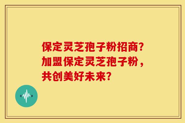 保定灵芝孢子粉招商?加盟保定灵芝孢子粉,共创美好未来? 保定灵芝孢子粉招商?加盟保定灵芝孢子粉,共创美好未来?