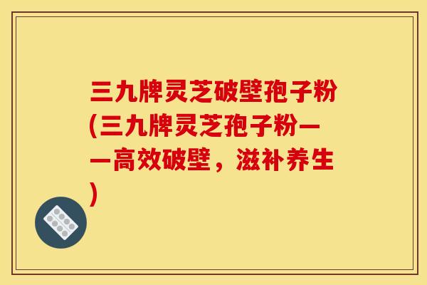 三九牌灵芝破壁孢子粉(三九牌灵芝孢子粉——高效破壁,滋补养生) 三九牌灵芝破壁孢子粉(三九牌灵芝孢子粉——高效破壁,滋补养生)