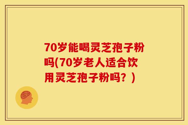 70岁能喝灵芝孢子粉吗(70岁老人适合饮用灵芝孢子粉吗?) 70岁能喝灵芝孢子粉吗(70岁老人适合饮用灵芝孢子粉吗?)