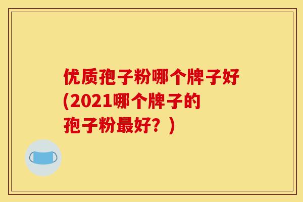 优质孢子粉哪个牌子好(2021哪个牌子的孢子粉好?) 优质孢子粉哪个牌子好(2021哪个牌子的孢子粉好?)