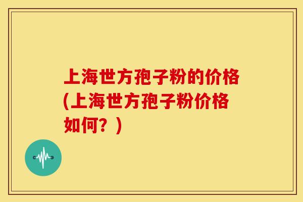上海世方孢子粉的价格(上海世方孢子粉价格如何?) 上海世方孢子粉的价格(上海世方孢子粉价格如何?)