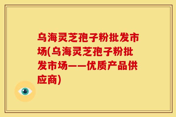 乌海灵芝孢子粉批发市场(乌海灵芝孢子粉批发市场——优质产品供应商) 乌海灵芝孢子粉批发市场(乌海灵芝孢子粉批发市场——优质产品供应商)