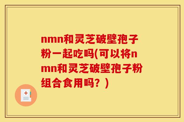 nmn和灵芝破壁孢子粉一起吃吗(可以将nmn和灵芝破壁孢子粉组合食用吗?) nmn和灵芝破壁孢子粉一起吃吗(可以将nmn和灵芝破壁孢子粉组合食用吗?)