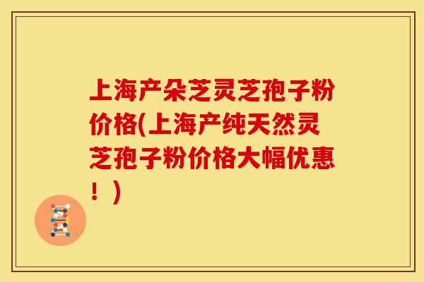 上海产朵芝灵芝孢子粉价格(上海产纯天然灵芝孢子粉价格大幅优惠！)
