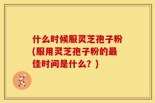 什么时候服灵芝孢子粉(服用灵芝孢子粉的佳时间是什么?) 什么时候服灵芝孢子粉(服用灵芝孢子粉的佳时间是什么?)