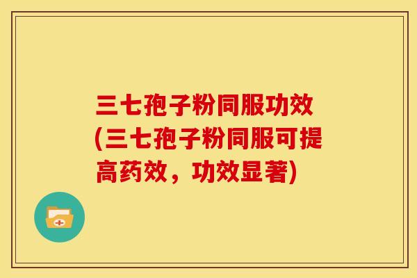 三七孢子粉同服功效 (三七孢子粉同服可提高,功效显著) 三七孢子粉同服功效 (三七孢子粉同服可提高,功效显著)
