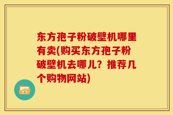 东方孢子粉破壁机哪里有卖(购买东方孢子粉破壁机去哪儿?推荐几个购物网站) 东方孢子粉破壁机哪里有卖(购买东方孢子粉破壁机去哪儿?推荐几个购物网站)