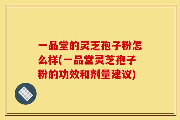一品堂的灵芝孢子粉怎么样(一品堂灵芝孢子粉的功效和剂量建议) 一品堂的灵芝孢子粉怎么样(一品堂灵芝孢子粉的功效和剂量建议)