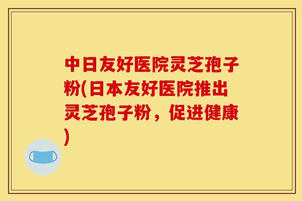 中日友好医院灵芝孢子粉(日本友好医院推出灵芝孢子粉,促进健康) 中日友好医院灵芝孢子粉(日本友好医院推出灵芝孢子粉,促进健康)