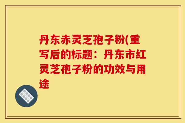 丹东赤灵芝孢子粉(重写后的标题:丹东市红灵芝孢子粉的功效与用途 丹东赤灵芝孢子粉(重写后的标题:丹东市红灵芝孢子粉的功效与用途