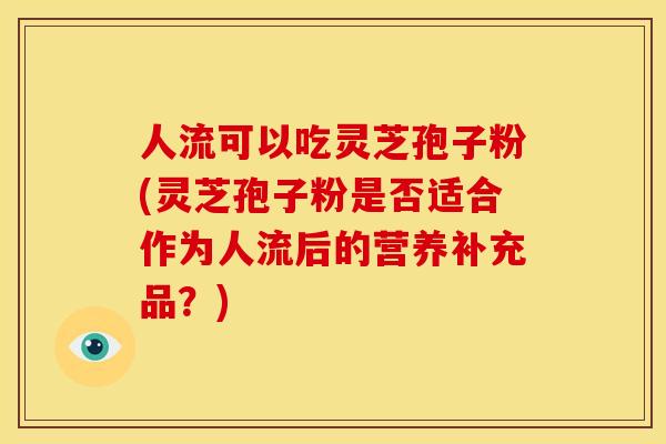 人流可以吃灵芝孢子粉(灵芝孢子粉是否适合作为人流后的营养补充品?) 人流可以吃灵芝孢子粉(灵芝孢子粉是否适合作为人流后的营养补充品?)