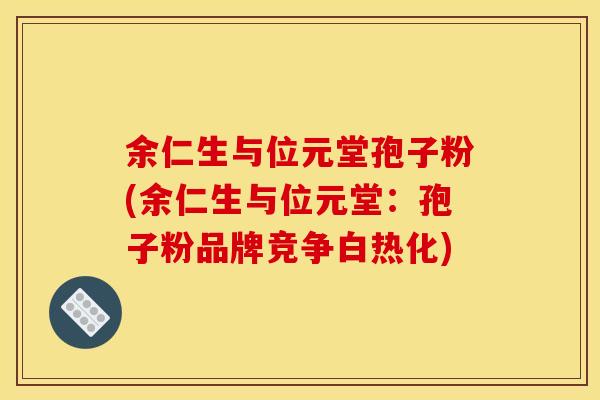 余仁生与位元堂孢子粉(余仁生与位元堂:孢子粉品牌竞争白热化) 余仁生与位元堂孢子粉(余仁生与位元堂:孢子粉品牌竞争白热化)