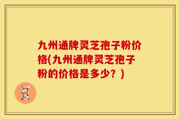 九州通牌灵芝孢子粉价格(九州通牌灵芝孢子粉的价格是多少?) 九州通牌灵芝孢子粉价格(九州通牌灵芝孢子粉的价格是多少?)