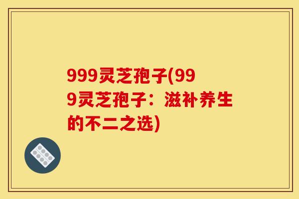 999灵芝孢子(999灵芝孢子:滋补养生的不二之选) 999灵芝孢子(999灵芝孢子:滋补养生的不二之选)
