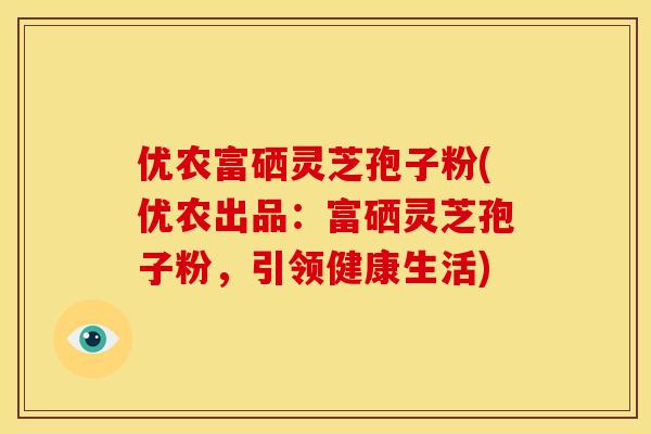 优农富硒灵芝孢子粉(优农出品:富硒灵芝孢子粉,引领健康生活) 优农富硒灵芝孢子粉(优农出品:富硒灵芝孢子粉,引领健康生活)