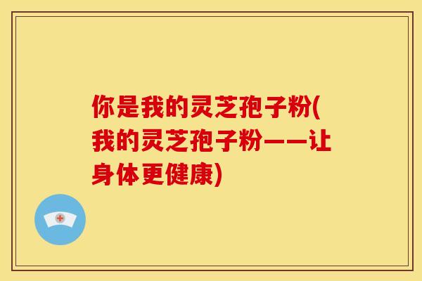 你是我的灵芝孢子粉(我的灵芝孢子粉——让身体更健康)