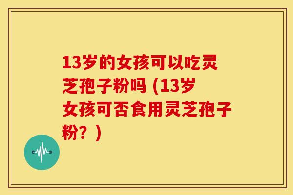 13岁的女孩可以吃灵芝孢子粉吗 (13岁女孩可否食用灵芝孢子粉?) 13岁的女孩可以吃灵芝孢子粉吗 (13岁女孩可否食用灵芝孢子粉?)