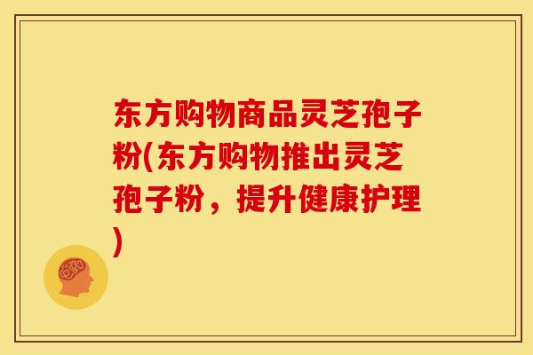 东方购物商品灵芝孢子粉(东方购物推出灵芝孢子粉,提升健康护理) 东方购物商品灵芝孢子粉(东方购物推出灵芝孢子粉,提升健康护理)