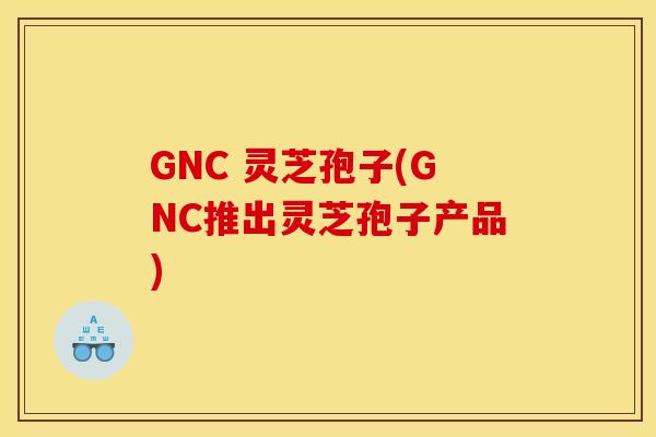 GNC 灵芝孢子(GNC推出灵芝孢子产品) GNC 灵芝孢子(GNC推出灵芝孢子产品)