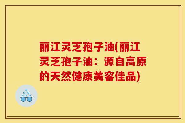 丽江灵芝孢子油(丽江灵芝孢子油:源自高原的天然健康美容佳品) 丽江灵芝孢子油(丽江灵芝孢子油:源自高原的天然健康美容佳品)