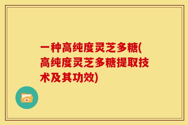 一种高纯度灵芝多糖(高纯度灵芝多糖提取技术及其功效) 一种高纯度灵芝多糖(高纯度灵芝多糖提取技术及其功效)