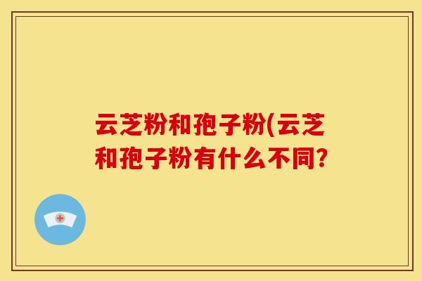 云芝粉和孢子粉(云芝和孢子粉有什么不同? 云芝粉和孢子粉(云芝和孢子粉有什么不同?