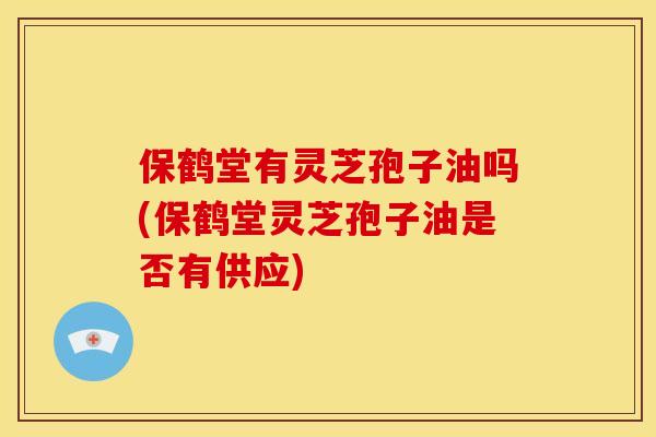 保鹤堂有灵芝孢子油吗(保鹤堂灵芝孢子油是否有供应) 保鹤堂有灵芝孢子油吗(保鹤堂灵芝孢子油是否有供应)