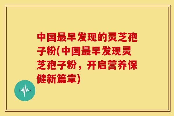 中国早发现的灵芝孢子粉(中国早发现灵芝孢子粉，开启营养保健新篇章)