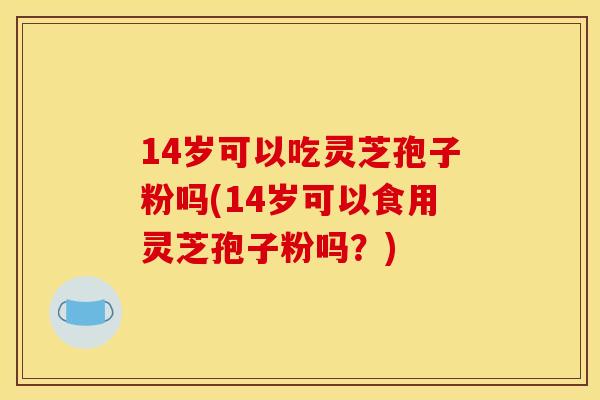 14岁可以吃灵芝孢子粉吗(14岁可以食用灵芝孢子粉吗?) 14岁可以吃灵芝孢子粉吗(14岁可以食用灵芝孢子粉吗?)