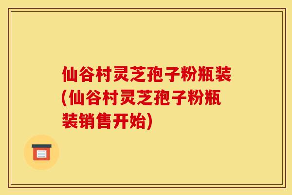 仙谷村灵芝孢子粉瓶装(仙谷村灵芝孢子粉瓶装销售开始) 仙谷村灵芝孢子粉瓶装(仙谷村灵芝孢子粉瓶装销售开始)