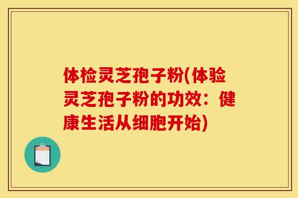 体检灵芝孢子粉(体验灵芝孢子粉的功效:健康生活从细胞开始) 体检灵芝孢子粉(体验灵芝孢子粉的功效:健康生活从细胞开始)