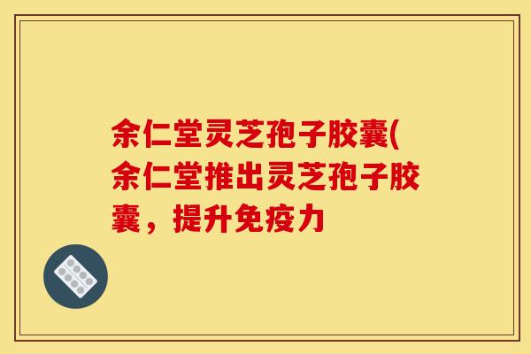 余仁堂灵芝孢子胶囊(余仁堂推出灵芝孢子胶囊,提升免疫力 余仁堂灵芝孢子胶囊(余仁堂推出灵芝孢子胶囊,提升免疫力