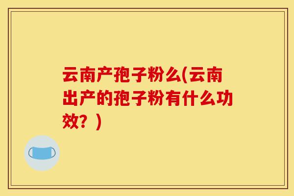 云南产孢子粉么(云南出产的孢子粉有什么功效?) 云南产孢子粉么(云南出产的孢子粉有什么功效?)