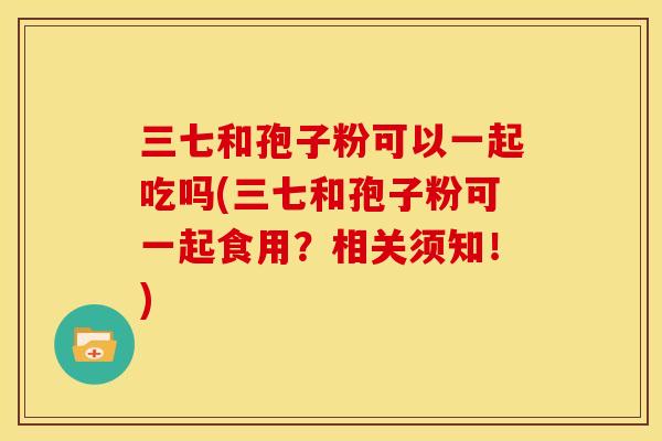 三七和孢子粉可以一起吃吗(三七和孢子粉可一起食用?相关须知!) 三七和孢子粉可以一起吃吗(三七和孢子粉可一起食用?相关须知!)