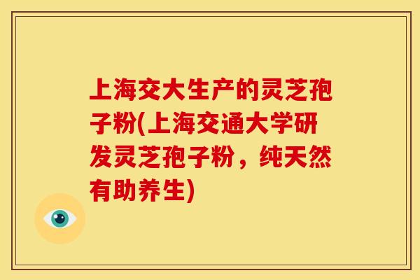 上海交大生产的灵芝孢子粉(上海交通大学研发灵芝孢子粉，纯天然有助养生)