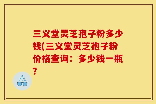 三义堂灵芝孢子粉多少钱(三义堂灵芝孢子粉价格查询:多少钱一瓶? 三义堂灵芝孢子粉多少钱(三义堂灵芝孢子粉价格查询:多少钱一瓶?