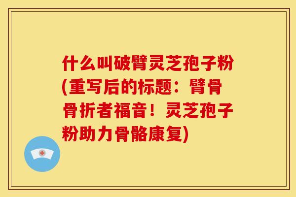 什么叫破臂灵芝孢子粉(重写后的标题:臂骨骨折者福音!灵芝孢子粉助力骨骼康复) 什么叫破臂灵芝孢子粉(重写后的标题:臂骨骨折者福音!灵芝孢子粉助力骨骼康复)