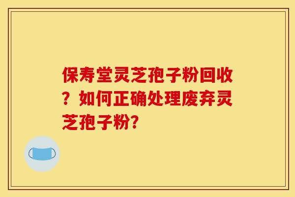 保寿堂灵芝孢子粉回收？如何正确处理废弃灵芝孢子粉？