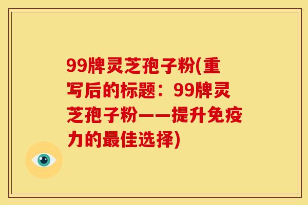 99牌灵芝孢子粉(重写后的标题:99牌灵芝孢子粉——提升免疫力的佳选择) 99牌灵芝孢子粉(重写后的标题:99牌灵芝孢子粉——提升免疫力的佳选择)
