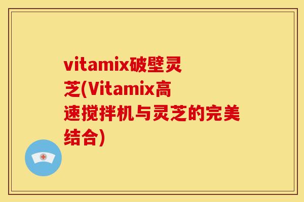 vitamix破壁灵芝(Vitamix高速搅拌机与灵芝的完美结合) vitamix破壁灵芝(Vitamix高速搅拌机与灵芝的完美结合)