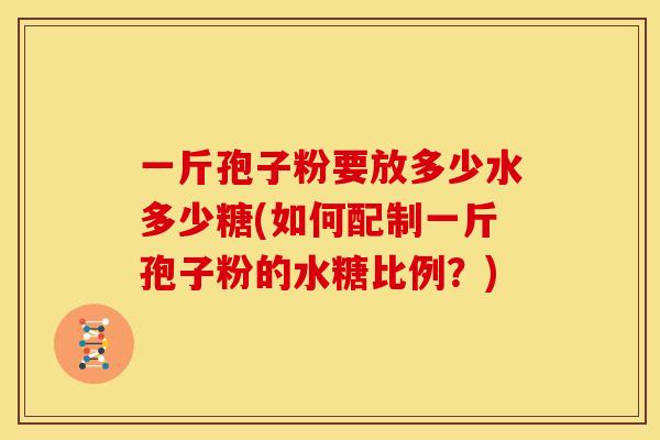一斤孢子粉要放多少水多少糖(如何配制一斤孢子粉的水糖比例?) 一斤孢子粉要放多少水多少糖(如何配制一斤孢子粉的水糖比例?)