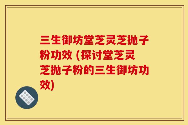 三生御坊堂芝灵芝抛子粉功效 (探讨堂芝灵芝抛子粉的三生御坊功效) 三生御坊堂芝灵芝抛子粉功效 (探讨堂芝灵芝抛子粉的三生御坊功效)