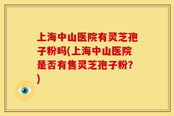 上海中山医院有灵芝孢子粉吗(上海中山医院是否有售灵芝孢子粉？)